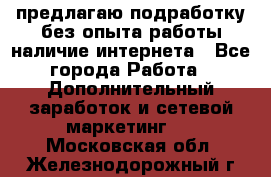 предлагаю подработку без опыта работы,наличие интернета - Все города Работа » Дополнительный заработок и сетевой маркетинг   . Московская обл.,Железнодорожный г.